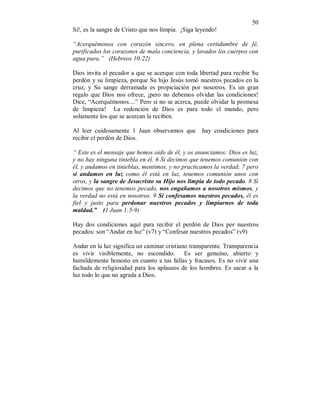 50 
Sí!, es la sangre de Cristo que nos limpia. ¡Siga leyendo! 
“Acerquémonos con corazón sincero, en plena certidumbre de fé, 
purificados los corazones de mala conciencia, y lavados los cuerpos con 
agua pura.” (Hebreos 10:22) 
Dios invita al pecador a que se acerque con toda libertad para recibir Su 
perdón y su limpieza, porque Su hijo Jesús tomó nuestros pecados en la 
cruz, y Su sange derramada es propiciación por nosotros. Es un gran 
regalo que Dios nos ofrece, ¡pero no debemos olvidar las condiciones! 
Dice, “Acerquémonos....” Pero si no se acerca, puede olvidar la promesa 
de limpieza! La redención de Dios es para todo el mundo, pero 
solamente los que se acercan la reciben. 
Al leer cuidosamente 1 Juan observamos que hay condiciones para 
recibir el perdón de Dios. 
“ Este es el mensaje que hemos oido de él, y os anunciamos: Dios es luz, 
y no hay ninguna tiniebla en él. 6 Si decimos que tenemos comunión con 
él, y andamos en tinieblas, mentimos, y no practicamos la verdad; 7 pero 
si andamos en luz como él está en luz, tenemos comunión unos con 
otros, y la sangre de Jesucristo su Hijo nos limpia de todo pecado. 8 Si 
decimos que no tenemos pecado, nos engañamos a nosotros mismos, y 
la verdad no está en nosotros. 9 Si confesamos nuestros pecados, él es 
fiel y justo para perdonar nuestros pecados y limpiarnos de toda 
maldad.” (1 Juan 1:5-9) 
Hay dos condiciones aquí para recibir el perdón de Dios por nuestros 
pecados: son “Andar en luz” (v7) y “Confesar nuestros pecados” (v9) 
Andar en la luz significa un caminar cristiano transparente. Transparencia 
es vivir visiblemente, no escondido. Es ser genuino, abierto y 
humildemente honesto en cuanto a tus fallas y fracasos. Es no vivir una 
fachada de religiosidad para los aplausos de los hombres. Es sacar a la 
luz todo lo que no agrada a Dios. 
 