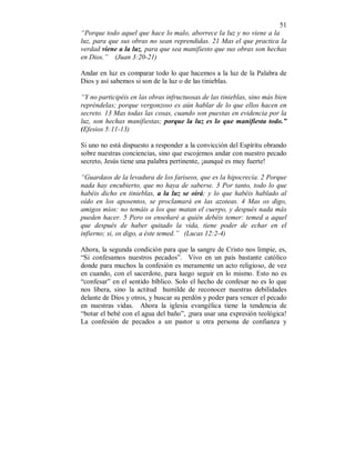 51 
“Porque todo aquel que hace lo malo, aborrece la luz y no viene a la 
luz, para que sus obras no sean reprendidas. 21 Mas el que practica la 
verdad viene a la luz, para que sea manifiesto que sus obras son hechas 
en Dios.” (Juan 3:20-21) 
Andar en luz es comparar todo lo que hacemos a la luz de la Palabra de 
Dios y así sabemos si son de la luz o de las tinieblas. 
“Y no participéis en las obras infructuosas de las tinieblas, sino más bien 
repréndelas; porque vergonzoso es aún hablar de lo que ellos hacen en 
secreto. 13 Mas todas las cosas, cuando son puestas en evidencia por la 
luz, son hechas manifiestas; porque la luz es lo que manifiesta todo.” 
(Efesios 5:11-13) 
Si uno no está dispuesto a responder a la convicción del Espíritu obrando 
sobre nuestras conciencias, sino que escojemos andar con nuestro pecado 
secreto, Jesús tiene una palabra pertinente, ¡aunqué es muy fuerte! 
“Guardaos de la levadura de los fariseos, que es la hipocrecía. 2 Porque 
nada hay encubierto, que no haya de saberse. 3 Por tanto, todo lo que 
habéis dicho en tinieblas, a la luz se oirá; y lo que habéis hablado al 
oído en los aposentos, se proclamará en las azoteas. 4 Mas os digo, 
amigos míos: no temáis a los que matan el cuerpo, y después nada más 
pueden hacer. 5 Pero os enseñaré a quién debéis temer: temed a aquel 
que después de haber quitado la vida, tiene poder de echar en el 
infierno; si, os digo, a éste temed.” (Lucas 12:2-4) 
Ahora, la segunda condición para que la sangre de Cristo nos limpie, es, 
“Si confesamos nuestros pecados”. Vivo en un país bastante católico 
donde para muchos la confesión es meramente un acto religioso, de vez 
en cuando, con el sacerdote, para luego seguir en lo mismo. Esto no es 
“confesar” en el sentido bíblico. Solo el hecho de confesar no es lo que 
nos libera, sino la actitud humilde de reconocer nuestras debilidades 
delante de Dios y otros, y buscar su perdón y poder para vencer el pecado 
en nuestras vidas. Ahora la iglesia evangélica tiene la tendencia de 
“botar el bebé con el agua del baño”, ¡para usar una expresión teológica! 
La confesión de pecados a un pastor u otra persona de confianza y 
 