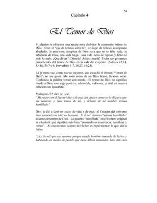 54 
Capítulo 4 
El Temor de Dios 
Si alguien te ofreciera una receta para disfrutar la comunión intima de 
Dios, tener el “ojo de Jehová sobre tí”, el ángel de Jehová acampando 
alrededor, la provisión completa de Dios para que no te falte nada, la 
sabiduría de Dios, una vida larga, una vida llena de reposo y libre de 
todo lo malo, ¿Que dirías? ¡Dámela! ¡Muéstramela! Todas son promesas 
procedendes del temor de Dios en la vida del creyente. (Salmos 25:14, 
33:18, 34:7 y 9, Proverbios 1:7, 10:27, 19:23). 
La primera vez, como nuevo creyente, que escuché el término “temor de 
Dios”, no me gustó. Me sonó como de un Dios bravo, furioso, serio. 
Confundía la palabra temor con miedo. El temor de Dios no significa 
miedo a Dios, sino algo positivo, admirable, valoroso, y vital en nuestra 
relación con Jesucristo. 
Malaquias 2:5 dice de Levi, 
“Mi pacto con el fue de vida y de paz, las cuales cosas yo le dí para que 
me temiera; y tuvo temor de mí, y delante de mi nombre estuvo 
humillado” 
Dios le dió a Leví un pacto de vida y de paz, el Creador del universo 
hizo amistad con este ser humano. Y el ser humano “estuvo humillado” 
delante el nombre de Dios. La palabra “humillado” en el Hebreo original 
es chathath, que significa más bien “prostrado en reverencia, humildad y 
temor”. Al encontrarse delante del Señor es experimentar lo que sintió 
Isaías. 
“¡Ay de mí! que soy muerto; porque siendo hombre inmundo de labios y 
habitando en medio de pueblo que tiene labios inmundos, han visto mis 
 