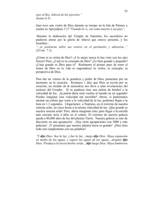 55 
ojos al Rey, Jehová de los ejercitos.” 
(Isaías 6:5) 
Juan tuvo una visión de Dios durante su tiempo en la Isla de Patmos y 
cuenta en Apocalipsis 1:17 “Cuando le vi, caí como muerto a sus pies”. 
Durante la dedicación del Templo de Salomón, los sacerdotes no 
pudieron entrar por la gloria de Jehová que estuvo presente, y los 
Israelitas... 
“...se postraron sobre sus rostros en el pavimento y adoraron...” 
(2Crón. 7:3) 
¿Cómo es tu visión de Dios? ¡A lo mejor nunca lo has visto con los ojos 
fisicos! Pero, ¿Cuál es tu concepto de Dios? ¿Es bien grande o pequeño? 
¿Cuán grande es Dios para tí? Realmente el primer paso de tener el 
temor de Dios en tu vida es engrandecer tu visión, tu concepto, tu 
perspectiva de Dios. 
Para dar un vistazo de la grandeza y poder de Dios, pensemos por un 
momento en la creación. Romanos 1 dice que Dios se revela por su 
creación; un estudio de la naturaleza nos lleva a unas revelaciones del 
carácter del Creador. Si tu pudieras tirar una pelota de beisbol a la 
velocidad de luz, ¡la pelota daría siete vueltas al mundo en un segundo! 
Puedes imaginar esta velocidad tan increíble? Ahora, si pudieramos 
montar un cohete que vuele a la velocidad de la luz, podemos llegar a la 
luna en 1.3 segundos. Llegaríamos a Neptuno, en el extremo de nuestra 
sistema solar, en cinco horas a la misma velocidad de luz. ¡Que grande es 
nuestra sistema solar! Pero, ahora imagínate ésto; para llegar a la estrella 
más cercana sería 4 años en el cohete. El extremo de nuestra galaxia 
queda a 80,000 años de luz del planeta Tierra. Nuestra galaxia es uno de 
diecisiete en una agrupación - ¡Hay otras agrupaciones con 2000 y más 
galaxias! ¡Y pensamos que nuestro planeta tierra es grande! ¡Dios hizo 
todo esto simplemente con sus palabras! 
“Y dijo Dios: Sea la luz, y fue la luz....luego dijo Dios: Haya expansión 
en medio de las aguas, y separe las aguas de las aguas....después dijo 
Dios: Produzca la tierra hierba verde....dijo luego Dios: Haya lumbreras 
 