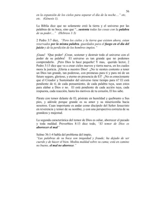 56 
en la expansión de los cielos para separar el día de la noche....” etc, 
etc. (Génesis 1). 
La Biblia dice que no solamente creó la tierra y el universo por las 
palabras de su boca, sino que “...sustenta todas las cosas con la palabra 
de su poder....” (Hebreos 1:3) 
2 Pedro 3:7 dice, “Pero los cielos y la tierra que existen ahora, estan 
reservados por la misma palabra, guardados para el fuego en el día del 
juicio y de la perdición de los hombres impíos.” 
¡Guau! !Que poder! ¡Crear, sostener y destruir todo el universo con el 
poder de su palabra! El universo es tan grande que no podemos 
comprenderlo. ¡Pero Dios lo hace pequeño! Y mas, querido lector, 2 
Pedro 3:13 dice que va a crear cielos nuevos y tierra nueva, en los cuales 
mora la justicia. ¡Gloria a nuestro Dios! ¿No te sientes contento a tener 
un Dios tan grande, tan poderoso, con promesas para tí y para mí de un 
futuro seguro, glorioso, y eterno en presencia de El? ¿No es emocionante 
que el Creador y Sustentador del universo tiene tiempo para ti? El está 
pendiente de tí; de cada pensamiento, de cada palabra tuya, sean estos 
para alabar a Dios o no. El está pendiente de cada acción tuya, cada 
respuesta, cada reacción, hasta los motivos de tu corazón, El los sabe. 
Párate con temor delante de El, póstrate en humildad y quebranto a Sus 
pies, y adórale porque grande es su amor y su misericordia hacia 
nosotros. Cuan importante es andar como discípulo del Señor Jesucristo 
en reverencia y temor de su nombre, y con una perspectiva correcta de su 
grandeza y majestad. 
La segunda característica del temor de Dios es odiar, aborrecer el pecado 
y toda maldad. Proverbios 8:13 dice todo, “El temor de Dios es 
aborrecer el mal” 
Salmo 36:1-4 habla del problema del impío, 
“Las palabras de su boca son iniquidad y fraude; ha dejado de ser 
cuerdo y de hacer el bien. Medita maldad sobre su cama; está en camino 
no bueno, el mal no aborrece.” 
 