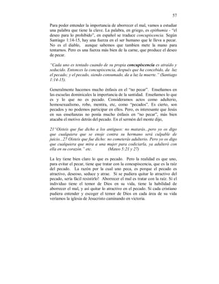 57 
Para poder entender la importancia de aborrecer el mal, vamos a estudiar 
una palabra que tiene la clave. La palabra, en griego, es epithumia - “el 
deseo para lo prohibido”, en español se traduce concupiscencia. Según 
Santiago 1:14-15, hay una fuerza en el ser humano que le lleva a pecar. 
No es el diablo, aunque sabemos que tambien mete la mano para 
tentarnos. Pero es una fuerza más bien de la carne, que produce el deseo 
de pecar. 
“Cada uno es tentado cuando de su propia concupiscencia es atraído y 
seducido. Entonces la concupiscencia, después que ha concebido, da luz 
el pecado; y el pecado, siendo consumado, da a luz la muerte.” (Santiago 
1:14-15). 
Generalmente hacemos mucho énfasis en el “no pecar”. Enseñamos en 
las escuelas dominicales la importancia de la santidad. Enseñamos lo que 
es y lo que no es pecado. Consideramos actos como adulterio, 
homosexualismo, robo, mentira, etc, como “pecados”. Es cierto, son 
pecados y no podemos participar en ellos. Pero, es interesante que Jesús 
en sus enseñanzas no ponía mucho énfasis en “no pecar”, más bien 
atacaba el motivo detrás del pecado. En el sermón del monte dijo, 
21“Oísteis que fue dicho a los antiguos: no matarás...pero yo os digo 
que cualquiera que se enoje contra su hermano será culpable de 
juicio...27 Oísteis que fue dicho: no cometerás adulterio. Pero yo os digo 
que cualquiera que mira a una mujer para codiciarla, ya adulteró con 
ella en su corazón.” etc. (Mateo 5:21 y 27) 
La ley tiene bien claro lo que es pecado. Pero la realidad es que uno, 
para evitar el pecar, tiene que tratar con la concupiscencia, que es la raíz 
del pecado. La razón por la cual uno peca, es porque el pecado es 
atractivo, deseoso, seduce y atrae. Si se pudiera quitar lo atractivo del 
pecado, sería fácil resistirlo! Aborrecer el mal es tratar con la raíz. Si el 
individuo tiene el temor de Dios en su vida, tiene la habilidad de 
aborrecer el mal, y así quitar lo atractivo en el pecado. Si cada cristiano 
pudiera entender y escoger el temor de Dios en cada área de su vida 
veríamos la iglesia de Jesucristo caminando en victoria. 
 