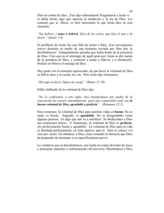 59 
Dios en contra de ellos. ¡Fué algo sobrenatural! Preguntaron a Jonás si 
el había hecho algo que merecía la maldición y la ira de Dios. Les 
contestó que si. Ahora, es bien interesante lo que Jonás dice en esta 
situación. 
“Soy hebreo, y temo a Jehová, Dios de los cielos, que hizo el mar y la 
tierra.” (Jonas 1:9) 
El problema de Jonás fue una falta de temor a Dios. ¡Ese sinvergüenza 
estuvo dormido en medio de una tormenta enviada por Dios por su 
desobediencia! Tranquilamente pensaba que había huído de la presencia 
de Dios. Creo que en el estómago de aquél gran pez, Jonás se dió cuenta 
de la grandeza de Dios, y comenzó a temer a Jehová, y a obedecerle. 
Predicó en Nínive el mensaje de Dios. 
Hay gente con el concepto equivocado, de que hacer la voluntad de Dios 
es difícil, duro y le cuesta, etc, etc. Pero Jesús dijo claramente, 
“Mi yugo es fácil y lígera mi carga” (Mateo 11:29) 
Pablo, hablando de la voluntad de Dios dijo, 
“No os conforméis a este siglo, sino transformaos por medio de la 
renovación de vuestro entendimiento, para que comprobéis cuál sea la 
buena voluntad de Dios, agradable y perfecta” (Romanos 12:2) 
Para comenzar, la voluntad de Dios para nuestras vidas es buena. No es 
mala, es buena. Segundo, es agradable. No es desagradable como 
algunos piensan. Es algo que nos va a satisfacer. Sí obedecemos a Dios 
nos sentiremos felices. Y finalmente, la voluntad de Dios es perfecta. 
¡Es perfectamente buena y agradable! La voluntad de Dios para tu vida 
es diseñada perfectamente, en todo aspecto, para tí. Dios te conoce a tí 
cien por ciento. En obedecer a Dios, estas tomando la herencia que Dios 
ha preparado de antemano y es especificamente para tí. 
La verdad es que en desobediencia, uno lucha en contra de todas las leyes 
y principios naturales y sobrenaturales del universo. Desobedecer a Dios 
 