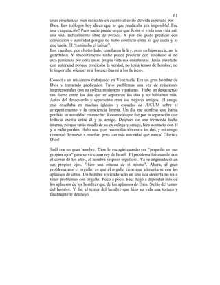 61 
unas enseñanzas bien radicales en cuanto al estilo de vida esperado por 
Dios. Los teólogos hoy dicen que lo que predicaba era imposible! Fue 
una exageración! Pero nadie puede negar que Jesús sí vivía una vida así; 
una vida radicalmente libre de pecado. Y por eso pudo predicar con 
convicción y autoridad porque no hubo conflicto entre lo que decía y lo 
que hacía. El “caminaba el hablar”. 
Los escribas, por el otro lado, enseñaron la ley, pero en hipocrecía, no la 
guardaban. Y absolutamente nadie puede predicar con autoridad si no 
está poniendo por obra en su propia vida sus enseñanzas. Jesús enseñaba 
con autoridad porque predicaba la verdad, no tenía temor de hombre; no 
le importaba ofender ni a los escribas ni a los fariseos. 
Conocí a un misionero trabajando en Venezuela. Era un gran hombre de 
Dios y tremendo predicador. Tuvo problemas una vez de relaciones 
interpersonales con su colega misionero y paisano. Hubo un desacuerdo 
tan fuerte entre los dos que se separaron los dos y no hablaban más. 
Antes del desacuerdo y separación eran los mejores amigos. El amigo 
mio enseñaba en muchas iglesias y escuelas de JUCUM sobre el 
arrepentimiento y la conciencia limpia. Un día me confesó que había 
perdido su autoridad en enseñar. Reconoció que fue por la separación que 
todavía existía entre él y su amigo. Después de una tremenda lucha 
interna, porque tenía miedo de su ex colega y amigo, hizo contacto con él 
y le pidió perdón. Hubo una gran reconciliación entre los dos, y mi amigo 
comenzó de nuevo a enseñar, pero con más autoridad que nunca! Gloria a 
Dios! 
Saúl era un gran hombre. Dios le escogió cuando era “pequeño en sus 
propios ojos” para servir como rey de Israel. El problema fué cuando con 
el correr de los años, el hombre se puso orgulloso. Ya se engrandeció en 
sus propios ojos. "Hizo una estatua de si mismo". Ahora, el gran 
problema con el orgullo, es que el orgullo tiene que alimentarse con los 
aplausos de otros. Un hombre viviendo solo en una isla desierta no va a 
tener problemas con orgullo! Poco a poco, Saúl llegó a depender más de 
los aplausos de los hombres que de los aplausos de Dios. Sufría del temor 
del hombre. Y fué el temor del hombre que hizo su vida una tortura y 
finalmente le destruyó. 
 
