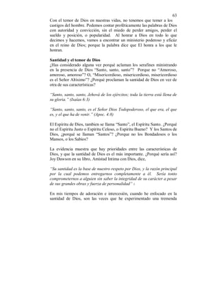 63 
Con el temor de Dios en nuestras vidas, no tenemos que temer a los 
castigos del hombre. Podemos contar proféticamente las palabras de Dios 
con autoridad y convicción, sin el miedo de perder amigos, perder el 
sueldo y posición, o popularidad. Al honrar a Dios en todo lo que 
decimos y hacemos, vamos a encontrar un ministerio poderoso y eficáz 
en el reino de Dios; porque la palabra dice que El honra a los que le 
honran. 
Santidad y el temor de Dios 
¿Has considerado alguna vez porqué aclaman los serafines ministrando 
en la presencia de Dios “Santo, santo, santo”? Porque no “Amoroso, 
amoroso, amoroso”? O, “Misericordioso, misericordioso, misericordioso 
es el Señor Altísimo”? ¿Porqué proclaman la santidad de Dios en vez de 
otra de sus características? 
“Santo, santo, santo, Jehová de los ejércitos; toda la tierra está llena de 
su gloria.” (Isaías 6:3) 
“Santo, santo, santo, es el Señor Dios Todopoderoso, el que era, el que 
es, y el que ha de venir.” (Apoc. 4:8) 
El Espíritu de Dios, tambien se llama “Santo”, el Espíritu Santo. ¿Porqué 
no el Espíritu Justo o Espíritu Celoso, o Espiritu Bueno? Y los Santos de 
Dios, ¿porqué se llaman “Santos”? ¿Porque no los Bondadosos o los 
Mansos, o los Sabios? 
La evidencia muestra que hay prioridades entre las características de 
Dios, y que la santidad de Dios es el más importante. ¿Porqué sería así? 
Joy Dawson en su libro, Amistad Intima con Dios, dice, 
“Su santidad es la base de nuestro respeto por Dios, y la razón principal 
por la cual podemos entregarnos completamente a él. Sería tonto 
comprometernos a alguien sin saber la integridad de su carácter a pesar 
de sus grandes obras y fuerza de personalidad” 1. 
En mis tiempos de adoración e intercesión, cuando he enfocado en la 
santidad de Dios, son las veces que he experimentado una tremenda 
 
