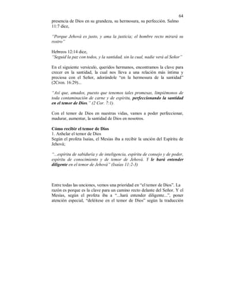 64 
presencia de Dios en su grandeza, su hermosura, su perfección. Salmo 
11:7 dice, 
“Porque Jehová es justo, y ama la justicia; el hombre recto mirará su 
rostro” 
Hebreos 12:14 dice, 
“Seguid la paz con todos, y la santidad, sin la cual, nadie verá al Señor” 
En el siguiente versículo, queridos hermanos, encontramos la clave para 
crecer en la santidad, la cual nos lleva a una relación más íntima y 
preciosa con el Señor, adorándole “en la hermosura de la santidad” 
(2Cron. 16:29)... 
“Así que, amados, puesto que tenemos tales promesas, limpiémonos de 
toda contaminación de carne y de espíritu, perfeccionando la santidad 
en el temor de Dios.” (2 Cor. 7:1). 
Con el temor de Dios en nuestras vidas, vamos a poder perfeccionar, 
madurar, aumentar, la santidad de Dios en nosotros. 
Cómo recibir el temor de Dios 
1. Anhelar el temor de Dios 
Según el profeta Isaías, el Mesías iba a recibir la unción del Espíritu de 
Jehová; 
“...espíritu de sabiduría y de inteligencia, espíritu de consejo y de poder, 
espíritu de conocimiento y de temor de Jehová. Y le hará entender 
diligente en el temor de Jehová” (Isaías 11:2-3) 
Entre todas las unciones, vemos una prioridad en “el temor de Dios”. La 
razón es porque es la clave para un camino recto delante del Señor. Y el 
Mesías, según el profeta iba a “...hará entender diligente...”, poner 
atención especial, “deléitese en el temor de Dios” según la traducción 
 