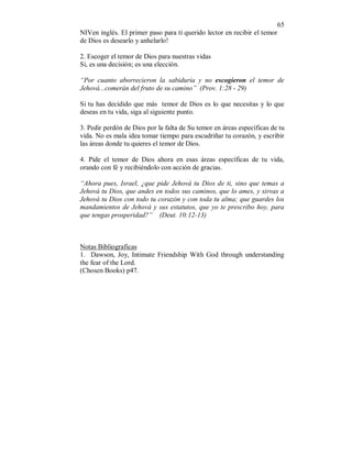 65 
NIVen inglés. El primer paso para tí querido lector en recibir el temor 
de Dios es desearlo y anhelarlo! 
2. Escoger el temor de Dios para nuestras vidas 
Si, es una decisión; es una elección. 
“Por cuanto aborrecieron la sabiduría y no escogieron el temor de 
Jehová...comerán del fruto de su camino” (Prov. 1:28 - 29) 
Si tu has decidido que más temor de Dios es lo que necesitas y lo que 
deseas en tu vida, siga al siguiente punto. 
3. Pedir perdón de Dios por la falta de Su temor en áreas específicas de tu 
vida. No es mala idea tomar tiempo para escudriñar tu corazón, y escribir 
las áreas donde tu quieres el temor de Dios. 
4. Pide el temor de Dios ahora en esas áreas específicas de tu vida, 
orando con fé y recibiéndolo con acción de gracias. 
“Ahora pues, Israel, ¿que pide Jehová tu Dios de ti, sino que temas a 
Jehová tu Dios, que andes en todos sus caminos, que lo ames, y sirvas a 
Jehová tu Dios con todo tu corazón y con toda tu alma; que guardes los 
mandamientos de Jehová y sus estatutos, que yo te prescribo hoy, para 
que tengas prosperidad?” (Deut. 10:12-13) 
Notas Bibliograficas 
1. Dawson, Joy, Intimate Friendship With God through understanding 
the fear of the Lord. 
(Chosen Books) p47. 
 