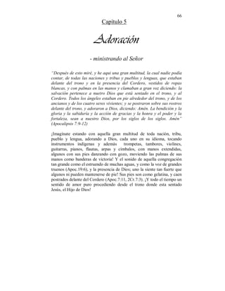 66 
Capítulo 5 
Adoración 
- ministrando al Señor 
“Después de esto miré, y he aqui una gran multitud, la cual nadie podía 
contar, de todas las naciones y tribus y pueblos y lenguas, que estaban 
delante del trono y en la presencia del Cordero, vestidos de ropas 
blancas, y con palmas en las manos y clamaban a gran voz diciendo: la 
salvación pertenece a nuetro Dios que está sentado en el trono, y al 
Cordero. Todos los ángeles estaban en pie alrededor del trono, y de los 
ancianos y de los cuatro seres vivientes; y se postraron sobre sus rostros 
delante del trono, y adoraron a Dios, diciendo: Amén. La bendición y la 
gloria y la sabiduría y la acción de gracias y la honra y el poder y la 
fortaleza, sean a nuestro Dios, por los siglos de los siglos. Amén” 
(Apocalipsis 7:9-12) 
¡Imagínate estando con aquella gran multitud de toda nación, tribu, 
pueblo y lengua, adorando a Dios, cada uno en su idioma, tocando 
instrumentos indígenas y además trompetas, tambores, violines, 
guitarras, pianos, flautas, arpas y címbalos, con manos extendidas, 
algunos con sus pies danzando con gozo, moviendo las palmas de sus 
manos como banderas de victoria! Y el sonido de aquella congregación 
tan grande como el estruendo de muchas aguas, y como la voz de grandes 
truenos (Apoc.19:6), y la presencia de Dios; uno la siente tan fuerte que 
algunos ni pueden mantenerse de pie! Sus pies son como gelatina, y caen 
postrados delante del Cordero (Apoc.7:11, 2Cr.7:3). ¡Y todo el tiempo un 
sentido de amor puro procediendo desde el trono donde esta sentado 
Jesús, el Hijo de Dios! 
 