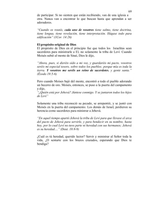 69 
de participar. Si no sienten que están recibiendo, van de una iglesia a 
otra. Nunca van a encontrar lo que buscan hasta que aprendan a ser 
adoradores. 
“Cuando os reunís, cada uno de vosotros tiene salmo, tiene doctrina, 
tiene lengua, tiene revelación, tiene interpretación. Hágase todo para 
edificación” (1Cor. 14:26) 
El propósito original de Dios 
El propósito de Dios en el principio fue que todos los Israelitas sean 
sacerdotes para ministrarle a El, no solamente la tribu de Leví. Cuando 
Moisés subió al monte de Sinaí, Dios le dijo, 
“Ahora, pues, si dieréis oído a mi voz, y guardaréis mi pacto, vosotros 
seréis mi especial tesoro, sobre todos los pueblos; porque mía es toda la 
tierra. Y vosotros me seréis un reino de sacerdotes, y gente santa.” 
(Éxodo 19:5-6) 
Pero cuando Moises bajó del monte, encontró a todo el pueblo adorando 
un becerro de oro. Moisés, entonces, se puso a la puerta del campamento 
y dijo, 
“¿Quién está por Jehová? Júntese conmigo. Y se juntaron todos los hijos 
de Leví” 
Solamente una tribu reconoció su pecado, se arrepentió, y se juntó con 
Moisés en la puerta del campamento. Los demás de Israel, perdieron su 
herencia como sacerdotes para ministrar a Jehová. 
“En aquel tiempo apartó Jehová la tribu de Leví para que llevase el arca 
del pacto de Jehová para servirle, y para bendecir en su nombre, hasta 
hoy, por lo cual Leví no tuvo parte ni heredad con sus hermanos; Jehová 
es su heredad....” (Deut. 10:8-9) 
¿Cuál es tú heredad, querido lector? Servir y ministrar al Señor toda la 
vida, ¿O sentarte con los brazos cruzados, esperando que Dios te 
bendiga? 
 
