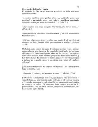 70 
El propósito de Dios hoy en día 
El propósito de Dios es que nosotros, seguidores de Jesús; cristianos, 
seamos sacerdotes... 
“...vosotros tambien, como piedras vivas, sed edificados como casa 
espiritual y sacerdocio santo, para ofrecer sacrificios espirituales 
aceptables a Dios por medio de Jesucristo.” (1Pedro 2:5) 
“Mas vosotros sois linaje escogido, real sacerdocio, nación santa....” 
(1Pedro 2:9) 
Somos sacerdotes, ofreciendo sacrificios a Dios. ¿Cuál es la naturaleza de 
tales sacrificios? 
“Asi que, ofrezcamos siempre a Dios, por medio de él, sacrificio de 
alabanza, es decir, fruto de labios que confiesan su nombre.” (Hebreos 
13:15) 
Oh Señor Jesús, en este momento levantamos nuestras voces, abrimos 
nuestros labios, y te alabamos. Tu eres el glorioso Creador del universo, 
el Vencedor, el Victorioso, digno de adoración día y noche. Eres supremo 
sobre todas las cosas de los hombres, porque eres Señor de los Señores, y 
Rey de los Reyes. Te amamos y te damos gracias por habernos escogido 
e incluido en tu pueblo santo; el sacerdocio real. ¡Aleluya! ¡Aleluya! 
¡Aleluya! 
¡Dios es nuestra herencia! No tenemos otra herencia! Dios tiene el primer 
lugar en nuestras vidas. 
“Porque en él vivimos, y nos movemos, y somos....” (Hechos 17:28) 
Si Dios tiene el primer lugar en tu vida, significa que otras cosas tienen el 
segundo lugar. Al tener nuestras vidas centradas en El, vamos a buscarle 
a El en todas las cosas y en cada situación; por su sabiduría, su dirección, 
su consuelo, su ánimo. Es importante basar nuestra relación en El 
personalmente, y no en libros, cassetes, enseñanzas, conferencistas, etc. 
El es nuestra fuente de vida. 
 