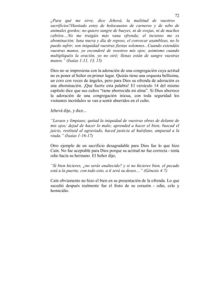 72 
¿Para qué me sirve, dice Jehová, la multitud de vuestros 
sacrificios?Hastiado estoy de holocaustos de carneros y de sebo de 
animales gordos; no quiero sangre de bueyes, ni de ovejas, ni de machos 
cabríos....No me traigáis más vana ofrenda; el incienso me es 
abominación; luna nueva y día de reposo, el convocar asambleas, no lo 
puedo sufrir; son iniquidad vuestras fiestas solemnes...Cuando extendáis 
vuestras manos, yo esconderé de vosotros mis ojos; asimismo cuando 
multipliquéis la oración, yo no oiré; llenas están de sangre vuestras 
manos.” (Isaías 1:11, 13, 15) 
Dios no se impresiona con la adoración de una congregación cuya actitud 
no es poner al Señor en primer lugar. Quizás tiene una orquesta bellísima, 
un coro con voces de ángeles, pero para Dios su ofrenda de adoración es 
una abominación. ¡Que fuerte esta palabra! El versículo 14 del mismo 
capítulo dice que sus cultos “tiene aborrecida mi alma”. Si Dios aborrece 
la adoración de una congregación inicua, con toda seguridad los 
visitantes incrédulos se van a sentir aburridos en el culto. 
Jehová dijo, y dice... 
“Lavaos y limpiaos; quitad la iniquidad de vuestras obras de delante de 
mis ojos; dejad de hacer lo malo; aprended a hacer el bien; buscad el 
juicio, restituid al agraviado, haced justicia al huérfano, amparad a la 
viuda.” (Isaías 1:16-17) 
Otro ejemplo de un sacrificio desagradable para Dios fue lo que hizo 
Caín. No fue aceptable para Dios porque su actitud no fue correcta - tenía 
odio hacía su hermano. El Señor dijo, 
“Si bien hicieres, ¿no serás enaltecido? y si no hicieres bien, el pecado 
está a la puerta; con todo esto, a tí será su deseo....” (Génesis 4:7) 
Caín obviamente no hizo el bien en su presentación de la ofrenda. Lo que 
sucedió después realmente fue el fruto de su corazón - odio, celo y 
homicidio. 
 