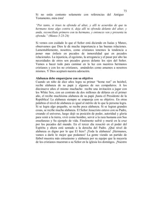 73 
Si no estás contento solamente con referencias del Antiguo 
Testamento, mira ésta! 
“Por tanto, si traes tu ofrenda al altar, y allí te acuerdas de que tu 
hermano tiene algo contra ti, deja allí tu ofrenda delante del altar, y 
anda, reconcíliate primero con tu hermano, y entonces ven y presenta tu 
ofrenda.” (Mateo 5:23-24) 
Si vemos con cuidado lo que el Señor está diciendo en Isaías y Mateo, 
observamos que Dios le dá mucha importancia a las buenas relaciones. 
Lamentablemente, nosotros, como cristianos tenemos la tendencia a 
poner mas énfasis en pecados de inmoralidad que en pecados 
relacionales. La injusticia, el egoísmo, la arrogancia y el pasar por alto las 
necesidades de otros son pecados graves delante los ojos del Señor. 
Vamos a hacer todo para caminar en la luz con nuestros hermanos 
cristianos y con los no cristianos, amándoles como amamos a nosotros 
mismos. Y Dios aceptará nuestra adoración. 
Alabanza debe emparejarse con su objetivo 
Cuando un niño de diez años logra su primer “home run” en beisbol, 
recibe alabanza de su papá y algunos de sus compañeros. A los 
diecinueve años el mismo muchacho recibe una invitación a jugar con 
los White Sox, con un contrato de dos millones de dólares en el primer 
año, el recibe muchísima alabanza de su papá ¡hasta el Presidente de la 
República! La alabanza siempre se empareja con su objetivo. En otras 
palabras el nivel de alabanza es igual al mérito de lo que la persona logra. 
Si se logra algo pequeño, se recibe poca alabanza. Si se logran grandes 
cosas, se recibe mucha alabanza. El Señor Jesucristo estuvo con su Padre, 
creando el universo, luego dejó su posición de poder, autoridad y gloria 
para venir a la tierra, vivir como hombre, servir a la raza humana con Sus 
enseñanzas y Su ejemplo de vida. Finalmente sufrió y murió en la cruz 
por los pecados del mundo. En el tercer día resucitó en el poder del 
Espíritu y ahora está sentado a la derecha del Padre. ¿Qué nivel de 
alabanza es digno por lo que El hizo? ¡Toda la alabanza! ¡Hermanos, 
vamos a darle lo mejor que podamos! La gente viendo un partido de 
fútbol muestra más entusiasmo y alabanza por su equipo que la mayoría 
de los cristianos muestran a su Señor en la iglesia los domingos. ¡Nuestro 
 
