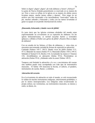 74 
Señor es digno! ¡digno! ¡digno! ¡de toda alabanza y honor! ¡Aleluya!! 
La gente de Nueva Zelanda generalmente es reservada en su manera de 
ser. Esto a veces se refleja en la iglesia en su manera de alabar; pocos 
levantan manos, mucho menos saltan y danzan! Pero tengo en mi 
archivo una foto mostrando a los neozelandeses “reservados” todos de 
pie, muchos saltando y brincando y todos con las manos levantadas al 
ganar su equipo en un partido internacional de cricket. 
¡Danzando, brincando y dando voces de júbilo! 
Es justo decir que las iglesias cristianas alrededor del mundo estan 
experimentando un avivamiento en su expresión de alabanza. En las 
iglesia latinoamericanas, es normal escuchar fuertes y sostenidos 
aplausos y silbidos al Señor con ¡gritos de júbilo! ¡Nuestro Dios es digno 
de alabanza! 
Con un estudio de los Salmos, el libro de alabanzas, y otras citas, se 
encuentra una tremenda variedad de formas de expresión en adoración: 
Cantando (Salmos 145:7, 146:2). Dando voces de júbilo (Salmo 5:11, 
47:1). Batiendo las manos (Salmo 47:1). Danzando (Salmo 150:4, 149:3). 
Saltando (2 Samuel 6:16, Hechos 3:8). Levantando las manos (1 Timoteo 
2:8). Arrodillándose en adoración (Salmo 95:6). Prostrándose en 
adoración (Salmo 95:6). ¡Alabando sobre la cama! (Salmo 149:5) 
Tampoco está limitada la adoración a la voz y movimientos del cuerpo 
sino tambien puede estar acompañada con todo tipo de instrumentos 
musicales. El Salmo 150 menciona la bocina, el salterio, el pandero, 
instrumentos de cuerda, flautas y címbalos. 
Adoración del corazón 
En el avivamiento de adoración en todo el mundo, se está reconociendo 
la validez de muchos instrumentos indígenas, anteriormente prohibidos, o 
por lo menos menospreciados. Los indígenas están revalorizando su 
propia cultura; sus vestimentas, sus instrumentos musicales, su música y 
canto, su danza, etc. 
 