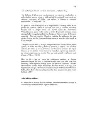 75 
“Te alabaré, oh Jehová, con todo mi corazón....” (Salmo 9:1) 
“La Palabra de Dios more en abundancia en vosotros, enseñandoos y 
exhortándoos unos a otros en toda sabiduría, cantando con gracia en 
vuestros corazones al Señor con salmos e himnos y cánticos 
espirituales.” (Colosenses 3:16) 
La gente se identifica mejor con su propia música, ritmo y estilo. Si un 
pueblo va a alabar a Dios de corazón, con todo el corazón, necesitan 
hacerlo con su propio estilo. Un pueblo como los Yanomami 
Venezolanos no van a poder alabar al Señor de corazón cantando coros 
acompañados con guitarra eléctrica. ¡Tampoco el joven típico de hoy con 
orquesta! Dios es creativo. El quiere escuchar las alabanzas de toda 
nación, lengua y tribu, con sus distintas maneras y estilos, adorándole a 
El de corazón! 
“Después de esto miré, y he aqui una gran multitud, la cual nadie podía 
contar, de todas naciones y tribus y pueblos y lenguas, que estaban 
delante del trono y en la presencia del Cordero, vestidos de ropas 
blancas, y con palmas en las manos; y clamaban a gran voz, diciendo: 
La salvación pertenece a nuestro Dios que está sentado en el trono, y al 
Cordero” (Apoc. 7:9-10) 
Hoy en día existe un grupo de misioneros músicos, se llaman 
etnomusicólogos. Su meta es estudiar la música de cada tribu y escribir 
himnos y coros según su estilo y ritmo, con palabras cristianas. Escuché 
el testimonio de una mujer de la tribu Brazilera Canela. Ella dijo, con 
lágrimas en sus ojos, “Los traductores nos dieron el libro donde Dios nos 
habla, ahora Tom (etnomusicólogo) nos ha dado las canciones para poder 
hablarle a El”. 
Adoración y misiones 
La adoración es la meta final de misiones. Las misiones existen porque la 
adoración no existe en ciertos lugares del mundo. 
 