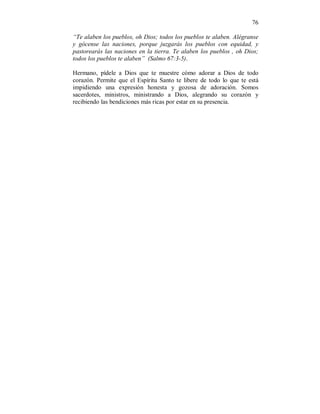 76 
“Te alaben los pueblos, oh Dios; todos los pueblos te alaben. Alégranse 
y gócense las naciones, porque juzgarás los pueblos con equidad, y 
pastorearás las naciones en la tierra. Te alaben los pueblos , oh Dios; 
todos los pueblos te alaben” (Salmo 67:3-5). 
Hermano, pídele a Dios que te muestre cómo adorar a Dios de todo 
corazón. Permite que el Espíritu Santo te libere de todo lo que te está 
impidiendo una expresión honesta y gozosa de adoración. Somos 
sacerdotes, ministros, ministrando a Dios, alegrando su corazón y 
recibiendo las bendiciones más ricas por estar en su presencia. 
 