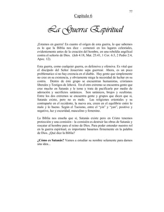 77 
Capítulo 6 
La Guerra Espiritual 
¡Estamos en guerra! En cuanto el orígen de esta guerra, lo que sabemos 
es lo que la Biblia nos dice - comenzó en los lugares celestiales, 
evidentemente antes de la creación del hombre, en una rebeldía angélical 
contra el señorío de Dios. (Job 4:18, Mat. 25:41, 1 Cor. 6:3, 2 Pedro 2:4, 
Apoc. 12). 
Esta guerra, como cualquier guerra, es defensiva y ofensiva. Es vital que 
el discípulo del Señor Jesucristo sepa guerrear. Ahora, es un poco 
problematico si no hay creencia en el diablo. Hay gente que simplemente 
no cree en su existencia, y obviamente niega la necesidad de luchar en su 
contra. Dentro de éste grupo se encuentran humanistas, cristianos 
liberales y Testigos de Jehová. En el otro extremo se encuentra gente que 
cree mucho en Satanás y le teme y trata de pacificarle por medio de 
adoración y sacrificios satánicos. Son satánicos, brujos y ocultistas. 
Entre los dos extremos se encuentra gente y grupos que dicen que si, 
Satanás existe, pero no es malo. Las religiones orientales y su 
contraparte en el occidente, la nueva era, creen en el equilíbrio entre lo 
malo y lo bueno. Según el Taoismo, entre el “yin” y “yan”, positivo y 
negativo, luz y oscuridad, masculino y femenino. 
La Biblia nos enseña que sí, Satanás existe pero en Cristo tenemos 
protección y una comisión - la comisión es destruir las obras de Satanás y 
rescatar al hombre para el reino de Dios. Para poder entender nuestro rol 
en la guerra espiritual, es importante basarnos firmemente en la palabra 
de Dios. ¿Qué dice la Biblia? 
¿Cómo es Satanás? Vamos a estudiar su nombre solamente para darnos 
una idea... 
 