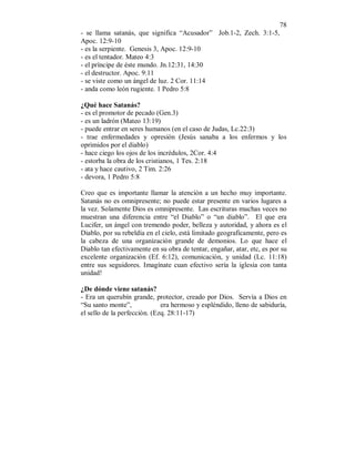78 
- se llama satanás, que significa “Acusador” Job.1-2, Zech. 3:1-5, 
Apoc. 12:9-10 
- es la serpiente. Genesis 3, Apoc. 12:9-10 
- es el tentador. Mateo 4:3 
- el príncipe de éste mundo. Jn.12:31, 14:30 
- el destructor. Apoc. 9:11 
- se viste como un ángel de luz. 2 Cor. 11:14 
- anda como león rugiente. 1 Pedro 5:8 
¿Qué hace Satanás? 
- es el promotor de pecado (Gen.3) 
- es un ladrón (Mateo 13:19) 
- puede entrar en seres humanos (en el caso de Judas, Lc.22:3) 
- trae enfermedades y opresión (Jesús sanaba a los enfermos y los 
oprimidos por el diablo) 
- hace ciego los ojos de los incrédulos, 2Cor. 4:4 
- estorba la obra de los cristianos, 1 Tes. 2:18 
- ata y hace cautivo, 2 Tim. 2:26 
- devora, 1 Pedro 5:8 
Creo que es importante llamar la atención a un hecho muy importante. 
Satanás no es omnipresente; no puede estar presente en varios lugares a 
la vez. Solamente Dios es omnipresente. Las escrituras muchas veces no 
muestran una diferencia entre “el Diablo” o “un diablo”. El que era 
Lucifer, un ángel con tremendo poder, belleza y autoridad, y ahora es el 
Diablo, por su rebeldía en el cielo, está limitado geograficamente, pero es 
la cabeza de una organización grande de demonios. Lo que hace el 
Diablo tan efectivamente en su obra de tentar, engañar, atar, etc, es por su 
excelente organización (Ef. 6:12), comunicación, y unidad (Lc. 11:18) 
entre sus seguidores. Imagínate cuan efectivo sería la iglesia con tanta 
unidad! 
¿De dónde viene satanás? 
- Era un querubín grande, protector, creado por Dios. Servía a Dios en 
“Su santo monte”, era hermoso y espléndido, lleno de sabiduría, 
el sello de la perfección. (Ezq. 28:11-17) 
 