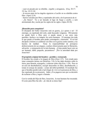 79 
- cayó en pecado por su rebeldía , orgullo y arrogancia, (Ezq. 28:17- 
19, Isa. 14:12-14) 
- la tercera parte de los ángeles siguieron a Lucifer en su rebeldía contra 
Dios (Apoc.12:4) 
- fueron vencidos por Dios y expulsados del cielo y de la presencia de el. 
- ¿Su futuro? Va a ser lanzado al lago de fuego y azufre, y será 
atormentado día y noche por los siglos de los siglos. (Apoc.20:10). 
¡Renacido para conquistar! 
El discípulo del Señor Jesucristo está en guerra, ¡Lo quiera o no! El 
enemigo, ya expulsado del cielo, anda buscando venganza. Obviamente 
no puede herir a Dios pero si puede atacar a sus seres más 
queridos...hechos a su imágen; los seres humanos. El enemigo tira todo 
lo que puede al hombre para poder corromperlo y destruirlo. El rol del 
discípulo cristiano es colaborar con Dios en la guerra contra satanás y sus 
huestes de maldad. Tiene la responsabilidad de protejerse 
defensivamente de sus ataques, y pelear ofensivamente para la liberación, 
salvación y restauración de la raza humana. ¿Cómo puede hacer esto un 
ser humano, débil, pequeño, pecaminoso? ¡Por la autoridad dada por 
Jesucristo! 
El propósito original del hombre - perdido y restaurado 
El hombre fue creado a la imagen de Dios (Gen.1:27). Fué creado para 
tener comunión íntima con Dios(Gen. 3:8), le fue dado dominio sobre la 
tierra, para llenarla, sojusgarla, y señorear sobre ella.(Gen. 1:28). Pero en 
un acto de desobediencia, escogió desconfiar en Dios, desobedecerlo, y 
tomar el consejo de satanás - comer del árbol prohibido. El resultado fue 
que el hombre perdió todo el privilegio de vivir en la presencia de Dios, y 
fue expulsado de su presencia. Adán y Eva pagaron caro por su decisión 
de rechazar a Dios y seguir a Satanás. 
Con la venida del Hijo de Dios, Jesucristo, la raza humana fue rescatada. 
El costo para Dios fue alto - ¡la vida de su único hijo! 
 