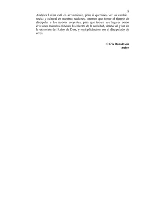 8 
América Latina está en avivamiento, pero si queremos ver un cambio 
social y cultural en nuestras naciones, tenemos que tomar el tiempo de 
discipular a los nuevos creyentes, para que tomen sus lugares como 
cristianos maduros en todos los niveles de la sociedad, siendo sal y luz en 
la extensión del Reino de Dios, y multiplicándose por el discipulado de 
otros. 
Chris Donaldson 
Autor 
 
