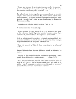 80 
“Porque así como por la desobediencia de un hombre los muchos 
fueron constituidos pecadores, así también por la obediencia de uno, los 
muchos serán constituidos justos” (Romanos 5:19) 
La redención del hombre significa una restauración de su propósito 
original; tener comunión íntima con Dios, tomar dominio sobre la tierra, 
obedecer a Dios y rechazar a Satanás con sus mentiras y engaño. Jesús, 
como el “segundo Adán”, vivió la vida ejemplar para los demás seres 
humanos, y nos dijo, 
“Como me envió el Padre, tambien os envío” (Juan 20:21). 
Y fue muy claro en el modo de ir; dijo, 
“Yendo, predicad, diciendo, el reino de los cielos se ha acercado, sanad 
a los enfermos, limpiád leprosos, resusitad muertos, echad fuera 
demonios; de gracia recibisteis, dad de gracia” (Mateo 10:7) 
Jesús no solamente dejó instrucciones verbales de guerra espiritual, pero 
durante su ministerio mostraba la manera de guerrear contra el enemigo; 
luego hablaremos más de este punto. 1 Juan 3:8 dice, 
“Para esto apareció el Hijo de Dios, para deshacer las obras del 
diablo” 
La autoridad de deshacer las obras del diablo, Jesús la ha delegado a los 
santos, 
“He aqui os doy potestad de hollar serpientes y escorpiones, y sobre 
toda la fuerza del enemigo, y nada os dañará” (Lucas 10:19) 
“Y a ti (los que confiesan a Jesucristo como Señor) te daré las llaves del 
reino de los cielos; y a todo lo que atares en la tierra será atado en los 
cielos; y todo lo que desatares en la tierra será desatado en los cielos” 
(Mateo 16:19 las palabras entre parétesis son mías) 
 