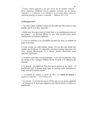 81 
“Y éstas señales seguirán a los que creen: En mi nombre echarán 
fuera demonios; hablarán nuevas lenguas; tomarán en las manos 
serpientes, y si bebieren cosa mortífera, no les hará daño; sobre los 
enfermos pondrán sus manos, y sanarán.” (Marcos 16:17-18) 
¿Cómo guerrear? 
1. Ser salvo: haber recibido la oferta de salvación que Dios ofrece a todo 
hombre, por fé en su hijo, Jesucristo. 
2. Saber muy bien quien eres en Cristo Jesús, y la autoridad que tienes en 
Su nombre. La doctrina biblica es una base esencial para poder 
involucrarnos en la guerra espiritual. 
3. Vivir en sumisión a las autoridades puestas por Dios: la rebeldía da 
lugar al enemigo. 
4. Estar en paz con todo hombre. Salmo 133 nos dice que donde hay 
unidad, hay bendición. Es importante examinar nuestras relaciones con 
otros, porque directamente va a afectar nuestra efectividad como 
guerreros espirituales. 
5. Perdonar como Dios nos ha perdonado. A los que no perdonan, Dios 
los entrega a los “verdugos” (Mateo 18:34). Es decir, a la influencia del 
enemigo. 
6. La justicia. La palabra de Dios dice que la justicia es un “arma”. Si 
permitiamos que el pecado tenga lugar en nuestras vidas, perdemos un 
arma esencial en nuestra batalla. 
“...en palabra de verdad, en poder de Dios, con armas de justicia a 
diestra y a siniestra....” (2 Corintios 6:7) 
7. La oración. La oración nos acerca a Dios, que en si es guerra espiritual 
- al enemigo no le gusta que tengamos una relación buena con Dios. La 
palabra dice, 
 