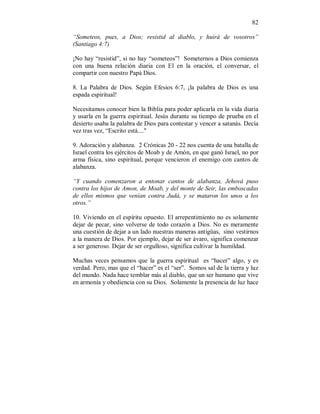 82 
“Someteos, pues, a Dios; resistid al diablo, y huirá de vosotros” 
(Santiago 4:7) 
¡No hay “resistid”, si no hay “someteos”! Someternos a Dios comienza 
con una buena relación diaria con El en la oración, el conversar, el 
compartir con nuestro Papá Dios. 
8. La Palabra de Dios. Según Efesios 6:7, ¡la palabra de Dios es una 
espada espiritual! 
Necesitamos conocer bien la Biblia para poder aplicarla en la vida diaria 
y usarla en la guerra espiritual. Jesús durante su tiempo de prueba en el 
desierto usaba la palabra de Dios para contestar y vencer a satanás. Decía 
vez tras vez, “Escrito está...." 
9. Adoración y alabanza. 2 Crónicas 20 - 22 nos cuenta de una batalla de 
Israel contra los ejércitos de Moab y de Amón, en que ganó Israel, no por 
arma física, sino espiritual, porque vencieron el enemigo con cantos de 
alabanza. 
“Y cuando comenzaron a entonar cantos de alabanza, Jehová puso 
contra los hijos de Amon, de Moab, y del monte de Seir, las emboscadas 
de ellos mismos que venían contra Judá, y se mataron los unos a los 
otros.” 
10. Viviendo en el espíritu opuesto. El arrepentimiento no es solamente 
dejar de pecar, sino volverse de todo corazón a Dios. No es meramente 
una cuestión de dejar a un lado nuestras maneras antigüas, sino vestirnos 
a la manera de Dios. Por ejemplo, dejar de ser ávaro, significa comenzar 
a ser generoso. Dejar de ser orgulloso, significa cultivar la humildad. 
Muchas veces pensamos que la guerra espiritual es “hacer” algo, y es 
verdad. Pero, mas que el “hacer” es el “ser”. Somos sal de la tierra y luz 
del mundo. Nada hace temblar más al diablo, que un ser humano que vive 
en armonía y obediencia con su Dios. Solamente la presencia de luz hace 
 
