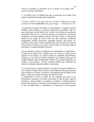 83 
correr la oscuridad; la presencia de un cristiano en tal lugar, hace 
correr los huestes espirituales. 
11. La Santa Cena. La Palabra dice que en participar en la Santa Cena 
estamos realmente haciendo guerra espiritual, 
“Así,pues, todas las veces que comiereis este pan, y bebiereis esta copa, 
la muerte del Señor anunciáis hasta que él venga.” (1Corintios 11:26) 
¿Anunciando la muerte del Señor, a quién? Bueno, a la gente a nuestro 
alrededor, pero tambien a las huestes espirituales de maldad. Cada vez 
que yo participo en una Santa Cena, declaro con mi boca en oración que 
Jesucristo murió por mi, y tomó mis pecados, mi maldición, mi rechazo, 
mi pobreza, mis enfermedades, sobre la cruz del Calvario. Y reclamo los 
méritos de la sangre de Cristo sobre mi vida; salvación, bendición, 
prosperidad, sanidad, protección, seguridad, perdón, vida eterna, etc. 
Tambien, como esposo y padre, declaro todos estos beneficios de estar en 
Cristo sobre mi esposa y mis niños. Como cabeza de mi hogar tengo la 
autoridad y la responsabilidad de hacerlo. 
Como cristianos, tenemos la tendencia de menospreciar el significado y 
el poder de la Santa Cena. Celebrar una vez al mes es mucho para la 
mayoría de las iglesias. La iglesia antigüa la celebraba cada domingo. 
Tampoco es una parte de nuestra adoración que debemos dejar para el 
templo; debemos tener la libertad de celebrar en los grupos hogareños, en 
familia, y entre parejas. No hay evidencia bíblica que solamente los 
ministros ordenados pueden celebrar la santa cena. 
12. La intercesión es guerra espiritual. El poder de nuestras palabras, no 
está limitado al lugar donde estamos. Que bendición saber que podemos 
estar sentados en Caracas, Venezuela, intercediendo por los Biharis de la 
India, y saber que estamos haciendo una diferencia allá. 
La intercesión es como el sonido de una campana que entra en las 
dimensiones celestiales. El sonido vuela hasta el oído de Dios, quien lo 
interpreta, y luego manda a sus ángeles a cumplir su voluntad según la 
petición del intercesor. Intercesión es participar en la actividad del cielo, 
es una actividad divina y sobrenatural. La intercesión es una petición 
 