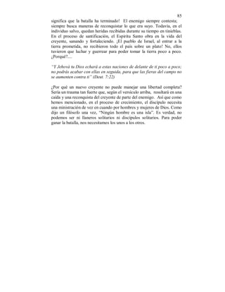 85 
significa que la batalla ha terminado! El enemigo siempre contesta; 
siempre busca maneras de reconquistar lo que era suyo. Todavía, en el 
individuo salvo, quedan heridas recibidas durante su tiempo en tinieblas. 
En el proceso de santificación, el Espiritu Santo obra en la vida del 
creyente, sanando y fortaleciendo. ¡El pueblo de Israel, al entrar a la 
tierra prometida, no recibieron todo el país sobre un plato! No, ellos 
tuvieron que luchar y guerrear para poder tomar la tierra poco a poco. 
¿Porqué?.... 
“Y Jehová tu Dios echará a estas naciones de delante de ti poco a poco; 
no podrás acabar con ellas en seguida, para que las fieras del campo no 
se aumenten contra ti” (Deut. 7:22) 
¿Por qué un nuevo creyente no puede manejar una libertad completa? 
Sería un trauma tan fuerte que, según el versículo arriba, resultará en una 
caída y una reconquista del creyente de parte del enemigo. Así que como 
hemos mencionado, en el proceso de crecimiento, el discípulo necesita 
una ministración de vez en cuando por hombres y mujeres de Dios. Como 
dijo un filósofo una vez, “Ningún hombre es una isla”. Es verdad, no 
podemos ser ni llaneros solitarios ni discípulos solitarios. Para poder 
ganar la batalla, nos necesitamos los unos a los otros. 
 