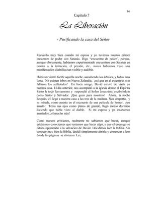 86 
Capítulo 7 
La Liberación 
- Purificando la casa del Señor 
Recuerdo muy bien cuando mi esposa y yo tuvimos nuestro primer 
encuentro de poder con Satanás. Digo “encuentro de poder”, porque, 
aunque obviamente, habíamos experimentado encuentros con Satanás en 
cuanto a la tentación, el pecado, etc., nunca habíamos visto una 
manifestación diabólica tan visible y audible. 
Hubo un viento fuerte aquella noche, sacudiendo los árboles, y había luna 
llena. No existen lobos en Nueva Zelandia, ¡así que en el escenario solo 
faltaron los aullidodos! Un buen amigo, David estuvo de visita en 
nuestra casa. El día anterior, nos acompañó a la iglesia donde el Espíritu 
Santo le tocó fuertamente y respondió al Señor Jesucristo, recibiéndolo 
como Señor y Salvador. ¡Que gozo para nosotros! Ahora, la noche 
después, él llegó a nuestra casa a las tres de la mañana. Nos despertó, y 
su mirada, como puesta en el escenario de una película de horror, ¡nos 
asustó! Tenía sus ojos como platos de grande, llegó medio dormido 
diciendo que había visto al diablo. Si mi esposa y yo estabamos 
asustados, ¡él mucho más! 
Como nuevos cristianos, realmente no sabíamos que hacer, aunque 
estabamos conscientes que teníamos que hacer algo, y que el enemigo se 
estaba oponiendo a la salvación de David. Decidimos leer la Biblia. Sin 
conocer muy bien la Biblia, decidí simplemente abrirla y comenzar a leer 
donde las páginas se abrieron. Lei, 
 