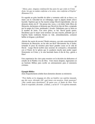 87 
“Ahora, pues, ninguna condenación hay para los que están en Cristo 
Jesús, los que no andan conforme a la carne, sino conforme al Espíriu” 
(Romanos 8:1). 
En seguida un grito horrible de dolor y tormento salió de su boca y su 
mano con la velocidad de un relámpago, tapó la página donde estuve 
leyendo. Supimos que no fue nuestro amigo David respondiendo, sino un 
demonio dentro de él! Sin pensar dos veces, y sin haber leído libros de 
liberación, declaramos al demonio que David era hijo de Dios, comprado 
por la sangre de Cristo, perdonado y lavado. Ordenamos que se fuera en 
el nombre de Jesús. Con otros gritos, se fué. David quedó quieto. 
Decidimos que lo mejor sería terminar con una oración, pidiendo que el 
Espíritu Santo realmente llenara su vida. ¡Inmediatamente, comenzó 
hablar en lenguas y profetizar! 
¡Quizás fue suerte de novato! Desde entonces, con más conocimiento del 
ministerio de liberación, no ha sido tan fácil! Obviamente fue el Señor, 
tomando lo poco de nosotros para hacer grandes cosas en la vida de 
David. Luego David recibió unas sesiones de consejería y discipulado 
con el Pastor de la iglesia que le ayudaron mucho para poder seguir 
firmemente en Cristo, y lo esta haciendo hasta el día de hoy, ¡gloria a 
Dios! 
Esta experiencia fue clave para nosotros en la decisión de dedicarnos al 
estudio de la Palabra viva de Dios. Unos meses después, ingresamos en 
un Instituto Biblico para recibir un entrenamiento para el ministerio 
cristiano. 
Ejemplo Biblico 
Jesús frequentemente echaba fuera demonios durante su ministerio: 
“Pero había en la sinagoga de ellos un hombre con espíritu inmundo, 
que dio voces, diciendo:¡Ah! ¿qué tienes con nosotros, Jesús nazareno? 
¿Has venido para destruirnos? Sé quien eres, el Santo de Dios. Pero 
Jesús le respondió, diciendo: ¡Cállate, y sal de él! Y el espíritu inmundo, 
 