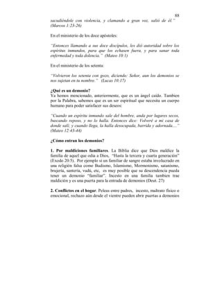 88 
sacudiéndole con violencia, y clamando a gran voz, salió de él.” 
(Marcos 1:23-26) 
En el ministerio de los doce apóstoles: 
“Entonces llamando a sus doce discípulos, les dió autoridad sobre los 
espíritus inmundos, para que los echasen fuera, y para sanar toda 
enfermedad y toda dolencia.” (Mateo 10:1) 
En el ministerio de los setenta: 
“Volvieron los setenta con gozo, diciendo: Señor, aun los demonios se 
nos sujetan en tu nombre.” (Lucas 10:17) 
¿Qué es un demonio? 
Ya hemos mencionado, anteriormente, que es un ángel caído. Tambien 
por la Palabra, sabemos que es un ser espiritual que necesita un cuerpo 
humano para poder satisfacer sus deseos: 
“Cuando un espíritu inmundo sale del hombre, anda por lugares secos, 
buscando reposo, y no lo halla. Entonces dice: Volveré a mi casa de 
donde salí; y cuando llega, la halla desocupada, barrida y adornada....” 
(Mateo 12:43-44) 
¿Cómo entran los demonios? 
1. Por maldiciones familiares. La Biblia dice que Dios maldice la 
familia de aquel que odia a Dios, “Hasta la tercera y cuarta generación” 
(Exodo 20:5). Por ejemplo si un familiar de sangre estaba involucrado en 
una religión falsa como Budismo, Islamismo, Mormonismo, satanismo, 
brujería, santería, vudú, etc, es muy posible que su descendencia pueda 
tener un demonio “familiar”. Incesto en una familia tambien trae 
maldición y es una puerta para la entrada de demonios (Deut. 27) 
2. Conflictos en el hogar. Peleas entre padres, incesto, maltrato físico o 
emocional, rechazo aún desde el vientre pueden abrir puertas a demonios 
 