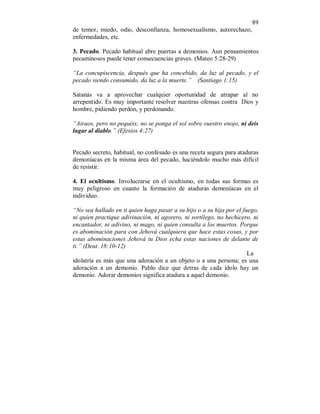 89 
de temor, miedo, odio, desconfianza, homosexualismo, autorechazo, 
enfermedades, etc. 
3. Pecado. Pecado habitual abre puertas a demonios. Aun pensamientos 
pecaminosos puede tener consecuencias graves. (Mateo 5:28-29) 
“La concupiscencia, después que ha concebido, da luz al pecado, y el 
pecado siendo consumido, da luz a la muerte.” (Santiago 1:15) 
Satanás va a aprovechar cualquier oportunidad de atrapar al no 
arrepentido. Es muy importante resolver nuestras ofensas contra Dios y 
hombre, pidiendo perdón, y perdonando. 
“Airaos, pero no pequéis; no se ponga el sol sobre vuestro enojo, ni deis 
lugar al diablo.” (Efesios 4:27) 
Pecado secreto, habitual, no confesado es una receta segura para ataduras 
demoníacas en la misma área del pecado, haciéndolo mucho más difícil 
de resistir. 
4. El ocultismo. Involucrarse en el ocultismo, en todas sus formas es 
muy peligroso en cuanto la formación de ataduras demoníacas en el 
individuo. 
“No sea hallado en ti quien haga pasar a su hijo o a su hija por el fuego, 
ni quien practique adivinación, ni agorero, ni sortílego, no hechicero, ni 
encantador, ni adivino, ni mago, ni quien consulta a los muertos. Porque 
es abominación para con Jehová cualquiera que hace estas cosas, y por 
estas abominaciones Jehová tu Dios echa estas naciones de delante de 
ti.” (Deut. 18:10-12) 
La 
idolatría es más que una adoración a un objeto o a una persona; es una 
adoración a un demonio. Pablo dice que detras de cada ídolo hay un 
demonio. Adorar demonios significa atadura a aquel demonio. 
 