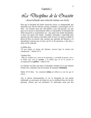 9 
Capítulo 1 
La Disciplina de la Oración 
- desarrollando una relación íntima con Jesús 
Para que el discípulo del Señor Jesucristo crezca, es indispensable que 
desarrolle una vida de relación cercana, profunda y emocionante con su 
Dios. Un cristiano tiene una vida pública y una vida privada. ¡Lo que 
pasa en lo secreto es determinante sobre su vida publica! El discípulo del 
Señor Jesucristo es exactamente eso - uno quien está siendo discipulado; 
es decir uno quien está siendo enseñado, entrenado y capacitado para 
ejercitar una vida exitosa y fructífera sobre la tierra. Si vamos a reflejar la 
gloria de Dios en nuestra vida, tenemos que aprender del Maestro, y el 
aprendizaje comienza por el estar con El; en Su presencia, a Sus pies, a 
solas con El, cada día. 
La Biblia dice, 
“El que habita al abrigo del Altísimo, morará bajo la sombra del 
omnipotente.” (Salmo 91:1) 
Tambien dice, 
“Mas tú, cuando ores, entra en tu aposento, y cerrando la puerta, ora a 
tu Padre que está en secreto; y tu Padre que vé en lo secreto te 
recompensará en público.” (Mateo 6:6) 
La relación con Dios que busca el discípulo cristiano no es una relación 
formal, fría, o distante; sino de cercanía, de amistad e intimidad. 
Salmo 25:14 dice, “La comunión íntima de Jehová es con los que le 
temen.” 
¿No te parece interesantísimo al ver la fotografía de una pareja 
celebrando su aniversario de bodas de oro la similitud física de las dos 
personas. ¡Parece que son hermanos! Es interesante notar que dos 
 
