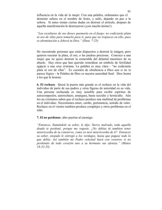 91 
influencia en la vida de la mujer. Con una palabra, ordenamos que el 
demonio saliera en el nombre de Jesús, y salió, dejando en paz a la 
señora. Si antes tenían ciertas dudas en destruir el artículo, después de 
aquella manifestación lo destruyeron (¡con mucho ánimo!). 
“Las esculturas de sus dioses quemarás en el fuego; no codiciarás plata 
ni oro de ellas para tomarlo para ti, para que no tropieces en ello, pues 
es abominación a Jehová tu Dios.” (Deut. 7:25) 
He encontrado personas que están dispuestos a destruir la imágen, pero 
quieren rescatar la plata, el oro, o las piedras preciosas. Conozco a una 
mujer que no quizo destruir la esmeralda del delantal masónico de su 
abuelo. Hay otros que han querido remoldear un símbolo de fertilidad 
egipcio a una cruz cristiana. La palabra es muy clara - “no codiciarás 
plata ni oro de ellas”. Es cuestión de obediencia a Dios aun si no te 
parece lógico - la Palabra de Dios es nuestra autoridad final. Dios honra 
a los que le honran. 
6. El rechazo. Quizá la puerta más grande es el rechazo en la vida del 
individuo de parte de sus padres y otras figuras de autoridad en su vida. 
Una persona rechazada es muy sensible para recibir espíritus de 
autocompasión, autorechazo, amargura, hasta suicidio y homicidio. Aún 
los no cristianos saben que el rechazo produce una multitud de problemas 
en el individuo. Necesitamos amor, cariño, pertenencia, sentido de valor. 
Rechazo en el vientre tambien produce complejos y otros problemas en el 
niño. 
7. El no perdonar, abre puertas al enemigo. 
“Entonces, llamándole su señor, le dijo: Siervo malvado, toda aquella 
deuda te perdoné, porque me rogaste. ¿No debías tú tambien tener 
misericordia de tu consiervo, como yo tuve misericordia de ti? Entonces 
su señor, enojado le entregó a los verdugos, hasta que pagase todo lo 
que debía. Así también mi Padre celestial hará con vosotros si no 
perdonáis de todo corazón uno a su hermano sus ofensas.” (Mateo 
18:32-35) 
 