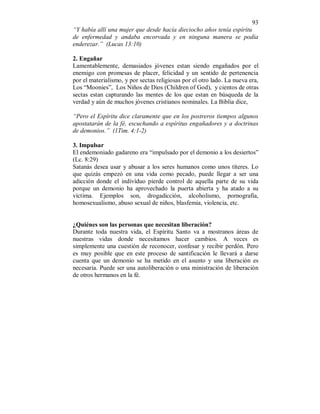 93 
“Y había allí una mujer que desde hacía dieciocho años tenía espíritu 
de enfermedad y andaba encorvada y en ninguna manera se podía 
enderezar.” (Lucas 13:10) 
2. Engañar 
Lamentablemente, demasiados jóvenes estan siendo engañados por el 
enemigo con promesas de placer, felicidad y un sentido de pertenencia 
por el materialismo, y por sectas religiosas por el otro lado. La nueva era, 
Los “Moonies”, Los Niños de Dios (Children of God), y cientos de otras 
sectas estan capturando las mentes de los que estan en búsqueda de la 
verdad y aún de muchos jóvenes cristianos nominales. La Biblia dice, 
“Pero el Espíritu dice claramente que en los postreros tiempos algunos 
apostatarán de la fé, escuchando a espíritus engañadores y a doctrinas 
de demonios.” (1Tim. 4:1-2) 
3. Impulsar 
El endemoniado gadareno era “impulsado por el demonio a los desiertos” 
(Lc. 8:29) 
Satanás desea usar y abusar a los seres humanos como unos títeres. Lo 
que quizás empezó en una vida como pecado, puede llegar a ser una 
adicción donde el indivíduo pierde control de aquella parte de su vida 
porque un demonio ha aprovechado la puerta abierta y ha atado a su 
víctima. Ejemplos son, drogadicción, alcoholismo, pornografía, 
homosexualismo, abuso sexual de niños, blasfemia, violencia, etc. 
¿Quiénes son las personas que necesitan liberación? 
Durante toda nuestra vida, el Espíritu Santo va a mostranos áreas de 
nuestras vidas donde necesitamos hacer cambios. A veces es 
simplemente una cuestión de reconocer, confesar y recibir perdón. Pero 
es muy posible que en este proceso de santificación le llevará a darse 
cuenta que un demonio se ha metido en el asunto y una liberación es 
necesaria. Puede ser una autoliberación o una ministración de liberación 
de otros hermanos en la fé. 
 