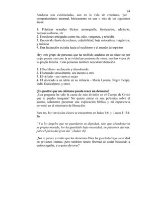 94 
Ataduras son evidenciadas, aun en la vida de cristianos, por 
comportamiento anormal, básicamente en una o más de las siguientes 
áreas: 
1. Prácticas sexuales ilícitas: pornografía, fornicación, adulterio, 
homosexualismo, etc 
2. Emociones arraigadas como ira, odio, venganza, y rebeldía 
3. Un sentido fuerte de rechazo, culpabilidad, baja autoestima, vergüenza, 
y suicidio 
4. Una facinación extraña hacía el ocultismo y el mundo de espíritus 
Hay otro grupo de personas que ha recibido ataduras en su niñez no por 
culpa propia sino por la actividad pecaminosa de otros, muchas veces de 
su propia familia. Estas personas tambien necesitan liberación. 
1. El huérfano - rechazado y abandonado 
2. El abusado sexualmente, sea incesto u otro 
3. El violado - sea varón o mujer 
4. El dedicado a un ídolo en su infancia - María Leonza, Negro Felipe, 
Indio Guaicaipuro, y otros 
¿Es posible que un cristiano pueda tener un demonio? 
¡Esta pregunta ha sido la causa de más división en el Cuerpo de Cristo 
que tu puedas imaginar! No quiero entrar en una polémica sobre el 
asunto, solamente presentar una explicación bíblica y mi experiencia 
personal en el ministerio de liberación. 
Para mí, los versículos claves se encuentran en Judas 1:6 y Lucas 11:34- 
36 
“Y a los ángeles que no guardaron su dignidad, sino que abandonaron 
su propia morada, los ha guardado bajo oscuridad, en prisiones eternas, 
para el juicio del gran día” (Judas v6) 
¿No te parece extraño que los demonios Dios ha guardado bajo oscuridad 
en prisiones eternas, pero tambien tienen libertad de andar buscando a 
quien engañar, y a quien devorar? 
 
