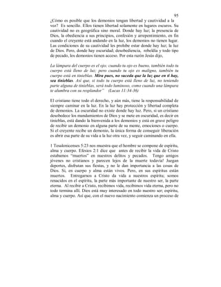 95 
¿Cómo es posible que los demonios tengan libertad y cautividad a la 
vez? Es sencillo. Ellos tienen libertad solamente en lugares oscuros. Su 
cautividad no es geográfica sino moral. Donde hay luz; la presencia de 
Dios, la obediencia a sus principios, confesión y arrepentimiento, en fin 
cuando el creyente está andando en la luz, los demonios no tienen lugar. 
Las condiciones de su cautividad les prohibe estar donde hay luz; la luz 
de Dios. Pero, donde hay oscuridad; desobediencia, rebeldía y todo tipo 
de pecado, los demonios tienen acceso. Por esta razón Jesús dijo, 
La lámpara del cuerpo es el ojo; cuando tu ojo es bueno, también todo tu 
cuerpo está lleno de luz; pero cuando tu ojo es maligno, también tu 
cuerpo está en tinieblas. Mira pues, no suceda que la luz que en ti hay, 
sea tinieblas. Así que, si todo tu cuerpo está lleno de luz, no teniendo 
parte alguna de tinieblas, será todo luminoso, como cuando una lámpara 
te alumbra con su resplandor” (Lucas 11:34-36) 
El cristiano tiene todo el derecho, y aún más, tiene la responsabilidad de 
siempre caminar en la luz. En la luz hay protección y libertad completa 
de demonios. La oscuridad no existe donde hay luz. Pero, si un cristiano 
desobedece los mandamientos de Dios y se mete en oscuridad, es decir en 
tinieblas, está dando la bienvenida a los demonios y está en grave peligro 
de recibir un demonio en alguna parte de su mente, emociones o cuerpo. 
Si el creyente recibe un demonio, la única forma de conseguir liberación 
es abrir esa parte de su vida a la luz otra vez, y seguir caminando en ella. 
1 Tesalonicenses 5:23 nos muestra que el hombre se compone de espíritu, 
alma y cuerpo. Efesios 2:1 dice que antes de recibir la vida de Cristo 
estabamos “muertos” en nuestros delitos y pecados. Tengo amigos 
jóvenes no cristianos y parecen lejos de la muerte todavía! Juegan 
deportes, disfrutan sus fiestas, y no le dan importancia a las cosas de 
Dios. Si, en cuerpo y alma están vivos. Pero, en sus espíritus están 
muertos. Entregarnos a Cristo da vida a nuestros espíritu; somos 
renacidos en el espíritu, la parte más importante de nuestro ser, la parte 
eterna. Al recibir a Cristo, recibimos vida, recibimos vida eterna, pero no 
todo termina allí. Dios está muy interesado en todo nuestro ser; espíritu, 
alma y cuerpo. Así que, con el nuevo nacimiento comienza un proceso de 
 