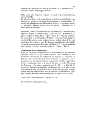 96 
restauración y liberación del alma y del cuerpo, de la perturbación de 
demonios y de las ataduras pecaminosas. 
Pablo animó a los Filipenses “ocupaos en vuestra salvación con temor y 
temblor” (2:12). 
La salvación viene con la aceptación de Jesucristo como Salvador, pero 
tambien hay un proceso de salvación contínua en el área del alma y del 
cuerpo. La palabra que usa Pablo en el versiculo 12 es, en griego, soteria 
- “salvación”. Thayers lexicon dice de soteria - “liberación de la 
perturbación del enemigo”. 
Finalmente, vemos en el ministerio de Jesucristo que la ministración de 
liberación es para el pueblo de Dios. (Mateo 15:22-28 - la liberación “el 
pan de los hijos”; Lucas 13:11-13,16 - sanidad de la “Hija de Abraham” 
de un espíritu de enfermedad). De hecho, sería sumamente peligroso 
ministrar liberación a un no-cristiano, porque no hay fuente de luz para 
mantenerse libre. Sería el caso del demonio, que habiendo sido echado, 
regresó a su casa con siete demonios más fuertes! “Y el postrer estado de 
aquel hombre viene a ser peor que el primero.” (Mateo 12:43-45). 
¿Cómo echar fuera los demonios? 
1. Fé. Es sumamente importante que el ministrado y los que ministran 
liberación crean en lo que están haciendo! Si el ministrado está 
recibiendo ministración por obligación, no funciona. El ministerio de 
liberación es un encuentro de poder y autoridad con demonios. No es 
cualquier cosa! Es vital tambien que los consejeros tambien tengan fé en 
la obra completa de Cristo en la cruz de Calvario - el poder del nombre 
de Jesucristo y la sangre reclamada por la vida y la libertad del 
ministrado. Si existe incredulidad, los demonios no van a salir, porque 
tienen razón de estar allí. Entonces, si hay dudas, es importante confesar 
y pedir perdón por incredulidad antes de ministrar, clamando como clamó 
aquel hombre por la liberación de su hijo con un espiritu mudo y sordo, 
“Creo; ayuda mi incredulidad.” (Marcos 9:24) 
En el versículo anterior, Jesús dijo, 
 