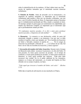 98 
sobre la indentificación de las ataduras. Al final, deben tener una lista 
escrita de espíritus inmundos que el ministrado necesita renunciar 
verbalmente 
5. Petición de Perdón. Antes de proceder con la renunciación y la 
expulsión de espíritus inmundos, es importante que el ministrado 
verbalmente pida perdón a Dios por sus pecados confesados, uno por 
uno, y por fé reciba el perdón de Jesús. Es importante animar al hermano 
que es verdaderamente perdonado por Dios, amado y aceptado en Jesús. 
Al enemigo siempre le gusta jugar con sentimientos de culpabilidad, que 
impide una liberación completa. Es importante que el ministrado sepa 
que es profundamente amado por Dios. 
“Si confesamos nuestros pecados, él es fiel y justo para perdonar 
nuestros pecados, y limpiarnos de toda maldad.” (1Juan 1:9) 
6. Renunciar. La renuncia es una declaración verbal, de parte del 
ministrado, dirigido a satanás y sus demonios. Uno por uno, se debe 
nombrar el espíritu y decir, por ejemplo, así: “En el nombre de Jesucristo 
mi Señor y Salvador, renuncio al espíritu de ......... Por la sangre de 
Jesucristo soy perdonado y liberado de ......... y te rechazo de mi vida. Sal 
fuera de mi vida en el nombre de Jesucristo, y nunca regreses” 
7. Invocación del nombre del Señor Jesucristo. Durante todo el tiempo 
de liberación todos deben reconocer la presencia y la obra del Señor. El 
está presente. Es Jesús quien convence de pecados en el tiempo de 
confesión, es Jesús quien perdona los pecados, es Jesús quien expulsa los 
demonios, es Jesús quien prohibe que regresen. Cada paso debe 
reconocer ésta verdad. No es el poder espíritual de los consejeros, 
tampoco es el deseo del ministrado....es el poder del Espíritu de Dios 
obrando con su cuerpo, la iglesia, sus hijos. 
“Todo aquel que invocare el nombre del Señor, será salvo” (Hechos 
2:21) 
Pablo dijo al espíritu de adivinación en una muchacha en Filipos, 
 