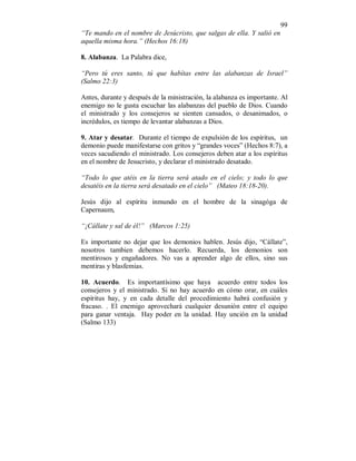 99 
“Te mando en el nombre de Jesúcristo, que salgas de ella. Y salió en 
aquella misma hora.” (Hechos 16:18) 
8. Alabanza. La Palabra dice, 
“Pero tú eres santo, tú que habítas entre las alabanzas de Israel” 
(Salmo 22:3) 
Antes, durante y después de la ministración, la alabanza es importante. Al 
enemigo no le gusta escuchar las alabanzas del pueblo de Dios. Cuando 
el ministrado y los consejeros se sienten cansados, o desanimados, o 
incrédulos, es tiempo de levantar alabanzas a Dios. 
9. Atar y desatar. Durante el tiempo de expulsión de los espíritus, un 
demonio puede manifestarse con gritos y “grandes voces” (Hechos 8:7), a 
veces sacudiendo el ministrado. Los consejeros deben atar a los espíritus 
en el nombre de Jesucristo, y declarar el ministrado desatado. 
“Todo lo que atéis en la tierra será atado en el cielo; y todo lo que 
desatéis en la tierra será desatado en el cielo” (Mateo 18:18-20). 
Jesús dijo al espíritu inmundo en el hombre de la sinagóga de 
Capernaum, 
“¡Cállate y sal de él!” (Marcos 1:25) 
Es importante no dejar que los demonios hablen. Jesús dijo, “Cállate”, 
nosotros tambien debemos hacerlo. Recuerda, los demonios son 
mentirosos y engañadores. No vas a aprender algo de ellos, sino sus 
mentiras y blasfemias. 
10. Acuerdo. Es importantísimo que haya acuerdo entre todos los 
consejeros y el ministrado. Si no hay acuerdo en cómo orar, en cuáles 
espíritus hay, y en cada detalle del procedimiento habrá confusión y 
fracaso. . El enemigo aprovechará cualquier desunión entre el equipo 
para ganar ventaja. Hay poder en la unidad. Hay unción en la unidad 
(Salmo 133) 
 