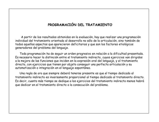 10
PROGRAMACIÓN DEL TRATAMIENTO
A partir de los resultados obtenidos en la evaluación, hay que realizar una programación
individual del tratamiento orientada al desarrollo no sólo de la articulación, sino también de
todos aquellos aspectos que aparecieron deficitarios y que son los factores etiológicos
generadores del problema del lenguaje.
Toda programación ha de seguir un orden progresivo en relación a la dificultad presentada.
Es necesario hacer la distinción entre el tratamiento indirecto, cuyos ejercicios van dirigidos
a la mejora de las funciones que inciden en la expresión oral del lenguaje, y el tratamiento
directo, con ejercicios que tienen por objeto conseguir una perfecta articulación y su
automatización o integración en el lenguaje espontáneo.
Una regla de oro que siempre deberá tenerse presente es que el tiempo dedicado al
tratamiento indirecto es inversamente proporcional al tiempo dedicado al tratamiento directo.
Es decir, cuanto más tiempo se dedique a los ejercicios del tratamiento indirecto menos habrá
que dedicar en el tratamiento directo a la consecución del problema.
 