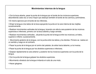 13
Movimientos internos de la lengua
‡ Con la boca abierta, pasar la punta de la lengua por el borde de los incisivos superiores,
describiendo cada vez un arco mayor que abarque también el borde de los caninos y premolares.
‡ El mismo ejercicio por el borde de los inferiores.
‡ Dirigir la lengua a los lados de la boca apoyando la punta en la cara interna de las mejillas
sucesivamente.
‡ Realizar movimientos verticales de la lengua, tocando con ella la cara posterior de los incisivos
superiores e inferiores, primero con la boca abierta y luego cerrada.
‡ Realizar movimientos verticales , situando la punta de la lengua entre los incisivos y el labio,
superior e inferior, sucesivamente.
‡ Movimiento giratorio de la lengua, con la punta entre los labios y los dientes. Primero se realiza en
un sentido y luego en el contrario.
‡ Pasar la punta de la lengua por el centro del paladar, de atrás hacia delante y a la inversa.
‡ Pasar la punta de la lengua por los alvéolos superiores e inferiores.
‡ Golpear rápidamente la cara anterior y posterior de los incisivos superiores con la punta de la
lengua.
‡ Con la punta de la lengua golpear los alvéolos superiores.
‡ Movimiento vibratorio de la lengua imitando el ruido de una moto.
‡ Hacer gárgaras.
 