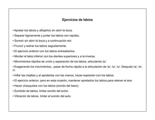14
Ejercicios de labios
‡ Apretar los labios y aflojarlos sin abrir la boca.
‡ Separar ligeramente y juntar los labios con rapidez.
‡ Sonreír sin abrir la boca y a continuación reír.
‡ Fruncir y estirar los labios seguidamente.
‡ El ejercicio anterior con los labios entreabiertos.
‡ Morder el labio inferior con los dientes superiores y a la inversa.
‡ Movimientos rápidos de unión y separación de los labios, articulando /p/.
‡ Exagerando los movimientos , pasar de forma rápida a la articulación de /a/, /o/, /u/. Después /a/, /e/,
/i/.
‡ Inflar las mejillas y al apretarlas con las manos, hacer explosión con los labios.
‡ El ejercicio anterior, pero en esta ocasión, mantener apretados los labios para retener el aire.
‡ Hacer chasquidos con los labios (sonido del beso).
‡ Zumbido de labios. Imitar sonido del avión.
‡ Vibración de labios. Imitar el sonido del auto.
 