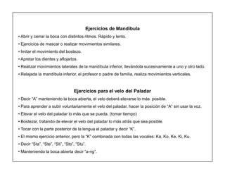 15
Ejercicios de Mandíbula
‡ Abrir y cerrar la boca con distintos ritmos. Rápido y lento.
‡ Ejercicios de mascar o realizar movimientos similares.
‡ Imitar el movimiento del bostezo.
‡ Apretar los dientes y aflojarlos.
‡ Realizar movimientos laterales de la mandíbula inferior, llevándola sucesivamente a uno y otro lado.
‡ Relajada la mandíbula inferior, el profesor o padre de familia, realiza movimientos verticales.
Ejercicios para el velo del Paladar
‡ Decir ³A´ manteniendo la boca abierta, el velo deberá elevarse lo más posible.
‡ Para aprender a subir voluntariamente el velo del paladar, hacer la posición de ³A´ sin usar la voz.
‡ Elevar el velo del paladar lo más que se pueda. (tomar tiempo)
‡ Bostezar, tratando de elevar el velo del paladar lo más atrás que sea posible.
‡ Tocar con la parte posterior de la lengua el paladar y decir ³K´.
‡ El mismo ejercicio anterior, pero la ³K´ combinada con todas las vocales: Ka, Ko, Ke, Ki, Ku.
‡ Decir ³Sta´, ³Ste´, ³Sti´, ³Sto´, ³Stu´.
‡ Manteniendo la boca abierta decir ³a-ng´.
 