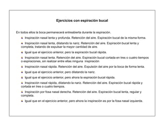 18
Ejercicios con espiración bucal
En todos ellos la boca permanecerá entreabierta durante la espiración.
Inspiración nasal lenta y profunda. Retención del aire. Espiración bucal de la misma forma.
Inspiración nasal lenta, dilatando la nariz. Retención del aire. Espiración bucal lenta y
completa, tratando de expulsar la mayor cantidad de aire.
Igual que el ejercicio anterior, pero la espiración bucal rápida.
Inspiración nasal lenta. Retención del aire. Espiración bucal cortada en tres o cuatro tiempos
o espiraciones, sin realizar entre ellas ninguna inspiración
Inspiración nasal rápida. Retención del aire. Expulsión del aire por la boca de forma lenta.
Igual que el ejercicio anterior, pero dilatando la nariz.
Igual que el ejercicio anterior, pero ahora la espiración bucal rápida.
Inspiración nasal rápida, dilatando la nariz. Retención del aire. Espiración bucal rápida y
cortada en tres o cuatro tiempos.
Inspiración por fosa nasal derecha. Retención del aire. Espiración bucal lenta, regular y
completa.
Igual que en el ejercicio anterior, pero ahora la inspiración es por la fosa nasal izquierda.
 