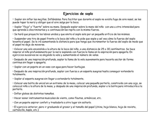 20
Ejercicios de soplo
‡ Soplar sin inflar las mejillas. Inflándolas. Para facilitar que durante el soplo no exista fuga de aire nasal, se les
puede tapar la nariz y obligar que el aire salga por la boca.
‡ Soplar ´flojoµ o ´fuerteµ sobre su mano. Después soplar sobre la mano del niño con una u otra intensidad para
que aprenda a discriminarlas y a continuación las repita con la misma fuerza.
‡ Se hará que proyecte los labios unidos y que emita el soplo solo por un pequeño orificio de los mismos.
‡ Suspender una tira de papel frente a la boca del niño y le pide que sople y así vea cómo la fuerza del soplo
levanta el papel. Se le irá aumentando la distancia para que tenga que incrementar la fuerza del soplo de modo que
el papel no deje de moverse.
‡ Colocar una vela encendida a la altura de la boca del niño, a una distancia de 25 o 30 centímetros. Se hace
inspirar al niño profundamente por la nariz soplando con fuerza la llama en la espiración para apagarla. En
ejercicios sucesivos se va alejando la vela y aumentando el número de velas.
‡ Después de una inspiración profunda, soplar la llama de la vela suavemente para hacerla oscilar de forma
continua sin llegar a apagarla.
‡ Soplar con un popote en un vaso con agua para hacer burbujas.
‡ Después de una inspiración profunda, soplar con fuerza a un espanta suegras hasta conseguir extenderlo
totalmente.
‡ Soplar al espanta suegras sin llegar a extenderlo totalmente.
‡ Colocar una bolita de unicel en un extremo de la mesa, colocar una pequeña portería, construida con una caja, se
coloca el niño a la altura de la mesa, y después de una inspiración profunda, soplar a la bolita para introducirla a la
portería.
‡ Inflar globos de distintos tamaños.
‡ Hacer sonar instrumentos musicales de viento, como flautas, armónicas, etc.
‡ Con un popote aspirar confeti y trasladarlo a otro lugar sin soltarlo.
‡ El ejercicio anterior, pero ir graduando el grosor y el tamaño del papel (china, hoja blanca, hoja de revista,
cartoncillo, kaple, etc.)
 