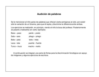 24
Audición de palabras
Se le mencionan al niño pares de palabras que ofrecen cierta semejanza al oído, por existir
sólo la variación de un fonema, para que él repita y discrimine la diferencia entre ambas.
Los ejercicios se realizarán, en principio, viendo el niño la boca del profesor. Posteriormente
se pasará a realizarlos sin verla. Ejemplos:
Beso ± peso pardo ± prado
Sala ± sara pliego ± priego
Bata ± pata tarta ± trata
Laca ± lata puente ± fuente
Turco ± truco macho ± maño
A continuación se integran una serie de fichas para la discriminación fonológica con apoyo
de imágenes y algunos ejercicios de escritura.
 