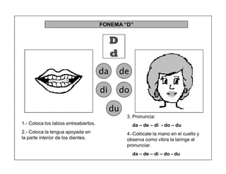 38
FONEMA ³D´
D
d
da de
di do
du
1.- Coloca los labios entreabiertos.
2.- Coloca la lengua apoyada en
la parte interior de los dientes.
3. Pronuncia:
da ± de ± di - do ± du
4.-Colócate la mano en el cuello y
observa como vibra la laringe al
pronunciar.
da ± de ± di ± do - du
 