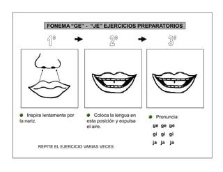 53
FONEMA ³GE´ - ³JE´ EJERCICIOS PREPARATORIOS
Inspira lentamente por
la nariz.
Coloca la lengua en
esta posición y expulsa
el aire.
Pronuncia:
ge ge ge
gi gi gi
ja ja ja
REPITE EL EJERCICIO VARIAS VECES
 