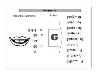 57
FONEMA ³G´
g g g - e
1.- Pronuncia lentamente.
G
2.- Lee.
gg - e
ge
gg ± i
gi
genio ² eg
gema ² eg
gente ² eg
gesto ² eg
gemelo ² eg
giro ² ig
girasol ² ig
gitana ² ig
gigante ² ig
 